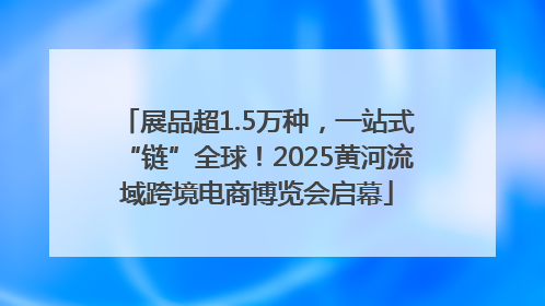 展品超1.5万种，一站式“链”全球！2025黄河流域跨境电商博览会启幕