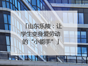 山东乐陵：让学生变身爱劳动的“小能手”