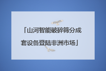 山河智能破碎筛分成套设备登陆非洲市场