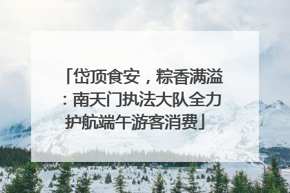 岱顶食安，粽香满溢：南天门执法大队全力护航端午游客消费