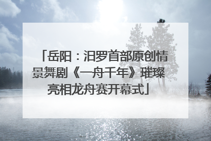 岳阳：汨罗首部原创情景舞剧《一舟千年》璀璨亮相龙舟赛开幕式