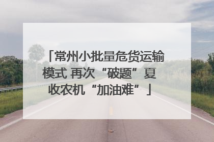常州小批量危货运输模式 再次“破题”夏收农机“加油难”