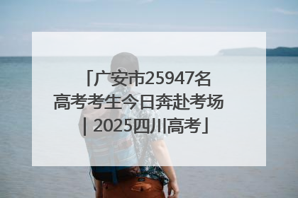 广安市25947名高考考生今日奔赴考场｜2025四川高考