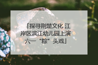 探寻荆楚文化 江岸区滨江幼儿园上演六一“粽”头戏