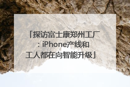 探访富士康郑州工厂：iPhone产线和工人都在向智能升级