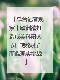 总台记者观察丨欧洲欲打造成美科研人员“吸铁石”面临现实挑战