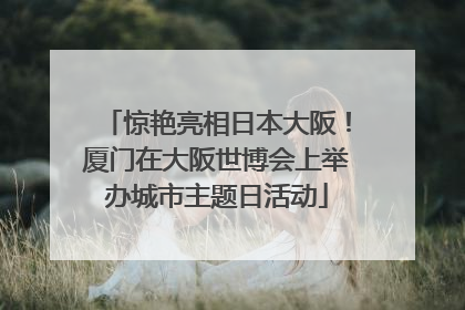惊艳亮相日本大阪！厦门在大阪世博会上举办城市主题日活动