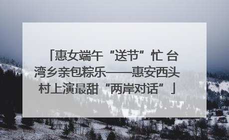 惠女端午“送节”忙 台湾乡亲包粽乐——惠安西头村上演最甜“两岸对话”