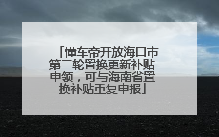 懂车帝开放海口市第二轮置换更新补贴申领，可与海南省置换补贴重复申报