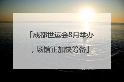 成都世运会8月举办，场馆正加快筹备