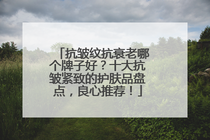 抗皱纹抗衰老哪个牌子好？十大抗皱紧致的护肤品盘点，良心推荐！