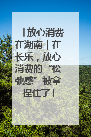 放心消费在湖南｜在长乐，放心消费的“松弛感”被拿捏住了