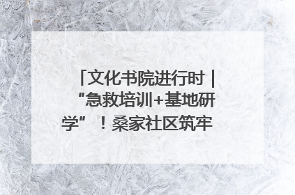 文化书院进行时｜“急救培训+基地研学”！桑家社区筑牢居民健康防线