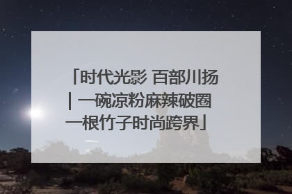 时代光影 百部川扬｜一碗凉粉麻辣破圈 一根竹子时尚跨界