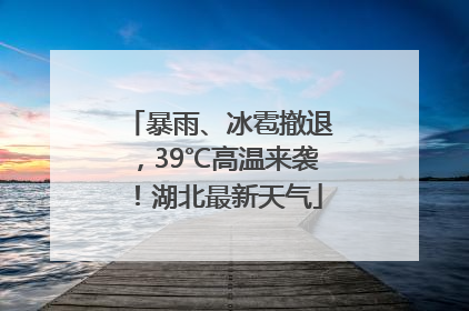 暴雨、冰雹撤退，39℃高温来袭！湖北最新天气