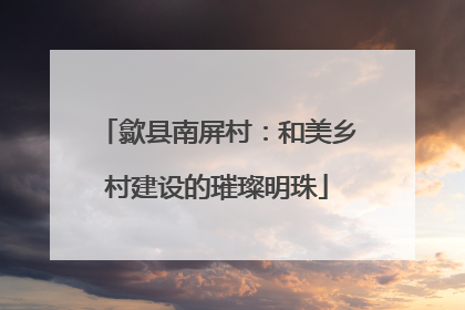 歙县南屏村：和美乡村建设的璀璨明珠