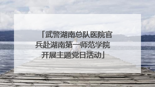 武警湖南总队医院官兵赴湖南第一师范学院开展主题党日活动