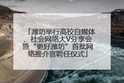 潍坊举行高校自媒体、社会网络大V分享会暨“更好潍坊”首批网络推介官聘任仪式