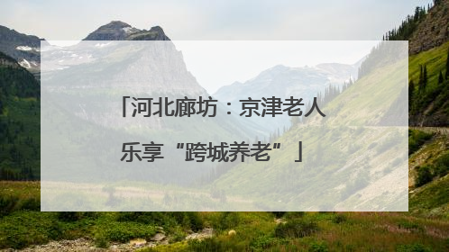 河北廊坊：京津老人乐享“跨城养老”