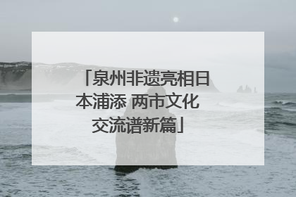 泉州非遗亮相日本浦添 两市文化交流谱新篇