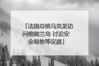 法国总统马克龙访问格陵兰岛 讨论安全局势等议题