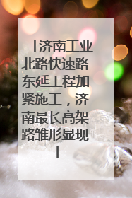 济南工业北路快速路东延工程加紧施工，济南最长高架路雏形显现