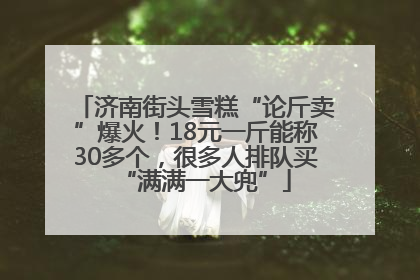 济南街头雪糕“论斤卖”爆火！18元一斤能称30多个，很多人排队买“满满一大兜”