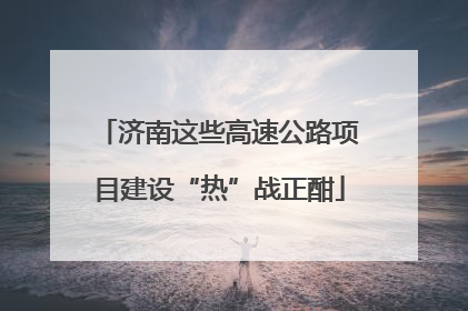 济南这些高速公路项目建设“热”战正酣