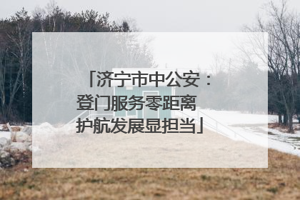 济宁市中公安：登门服务零距离 护航发展显担当