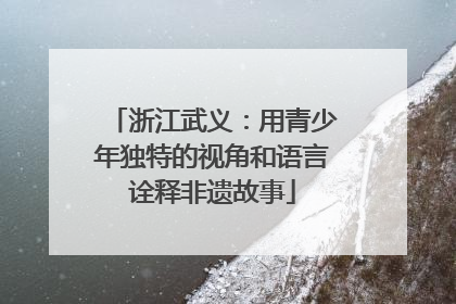 浙江武义：用青少年独特的视角和语言诠释非遗故事