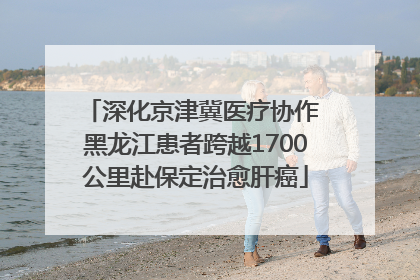 深化京津冀医疗协作 黑龙江患者跨越1700公里赴保定治愈肝癌