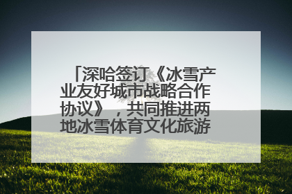 深哈签订《冰雪产业友好城市战略合作协议》，共同推进两地冰雪体育文化旅游高质量发展
