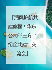 清风护航共建廉程！华东公司举三方“纪企共建”交流会