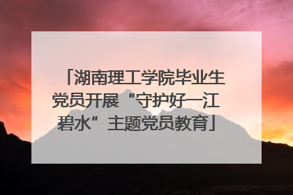 湖南理工学院毕业生党员开展“守护好一江碧水”主题党员教育