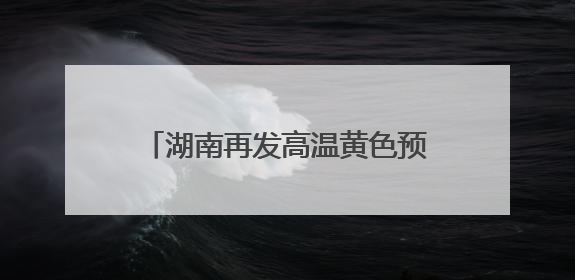 湖南再发高温黄色预警！高考首日，局部地区可达37℃以上