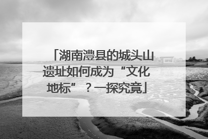 湖南澧县的城头山遗址如何成为“文化地标”？一探究竟