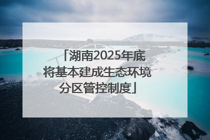 湖南2025年底将基本建成生态环境分区管控制度