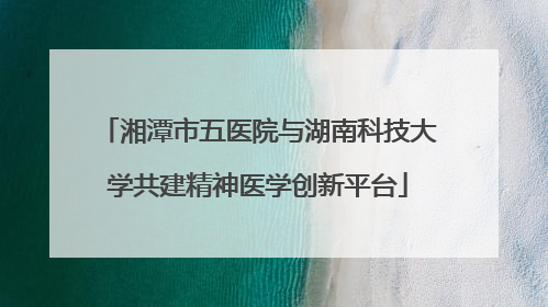 湘潭市五医院与湖南科技大学共建精神医学创新平台