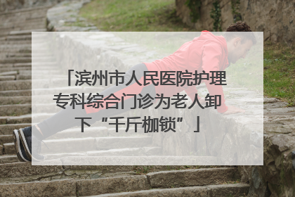 滨州市人民医院护理专科综合门诊为老人卸下“千斤枷锁”