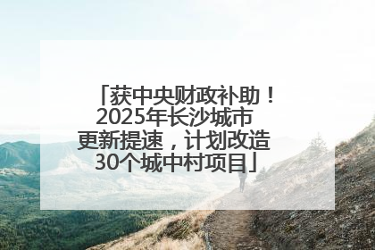 获中央财政补助！2025年长沙城市更新提速，计划改造30个城中村项目