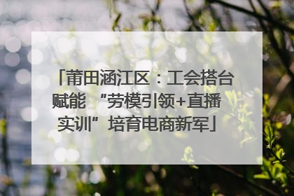 莆田涵江区：工会搭台赋能 “劳模引领+直播实训”培育电商新军