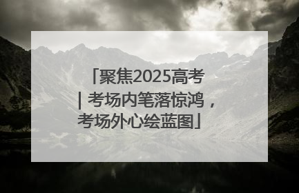 聚焦2025高考｜考场内笔落惊鸿，考场外心绘蓝图