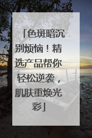 色斑暗沉别烦恼！精选产品帮你轻松逆袭，肌肤重焕光彩