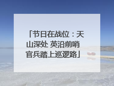 节日在战位：天山深处 英沿前哨官兵踏上巡逻路