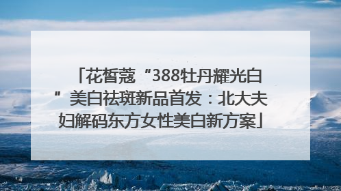 花皙蔻“388牡丹耀光白”美白祛斑新品首发：北大夫妇解码东方女性美白新方案