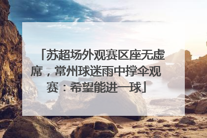 苏超场外观赛区座无虚席，常州球迷雨中撑伞观赛：希望能进一球