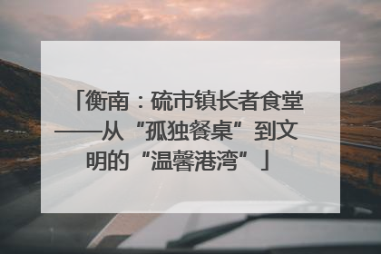 衡南：硫市镇长者食堂——从“孤独餐桌”到文明的“温馨港湾”