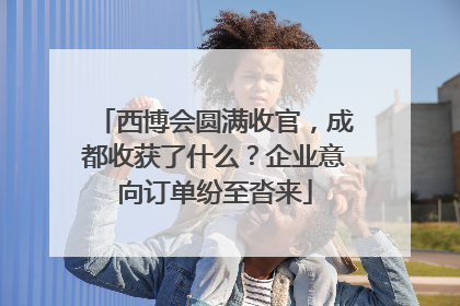 西博会圆满收官，成都收获了什么？企业意向订单纷至沓来