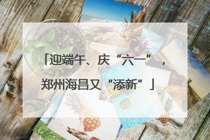 迎端午、庆“六一”，郑州海昌又“添新”