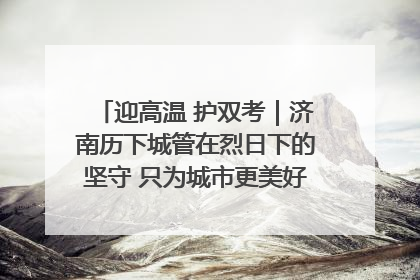 迎高温 护双考｜济南历下城管在烈日下的坚守 只为城市更美好 学子更安心